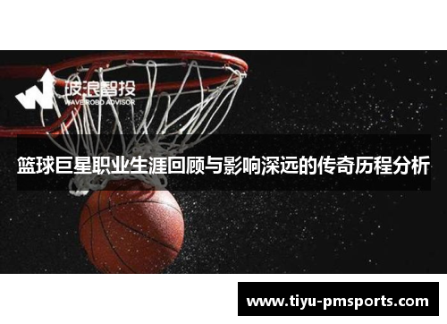 篮球巨星职业生涯回顾与影响深远的传奇历程分析