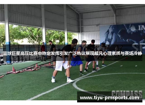 篮球巨星高压比赛中稳定发挥引发广泛热议展现超凡心理素质与赛场冷静