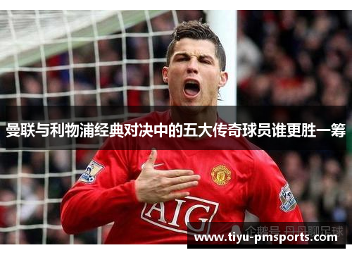曼联与利物浦经典对决中的五大传奇球员谁更胜一筹
