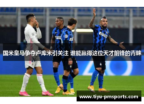 国米皇马争夺卢库米引关注 谁能赢得这位天才前锋的青睐